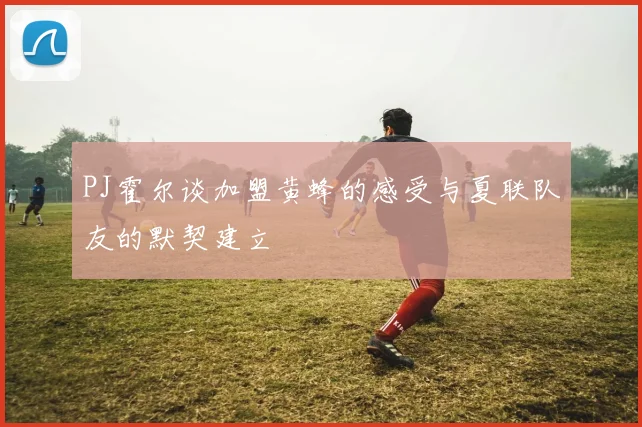 PJ霍尔谈加盟黄蜂的感受与夏联队友的默契建立