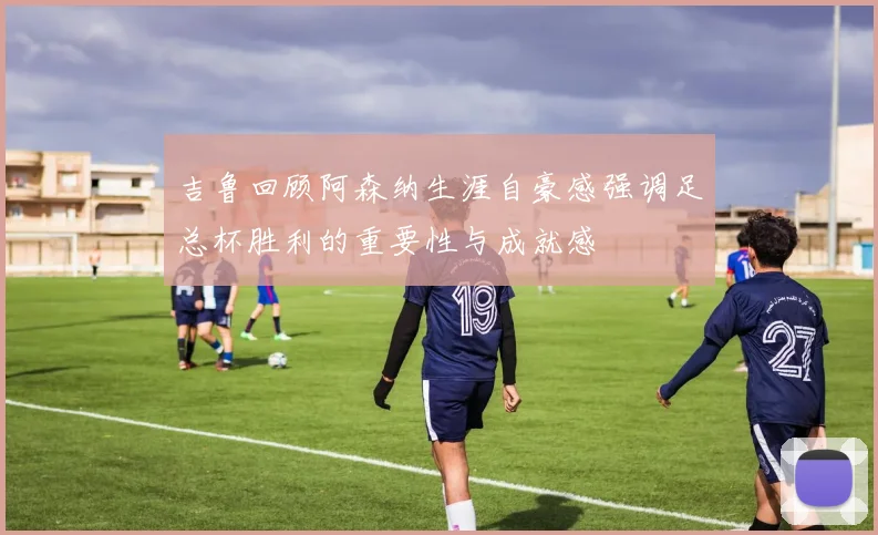 吉鲁回顾阿森纳生涯自豪感强调足总杯胜利的重要性与成就感