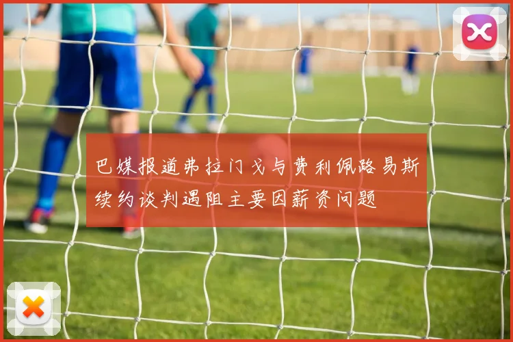 巴媒报道弗拉门戈与费利佩路易斯续约谈判遇阻主要因薪资问题