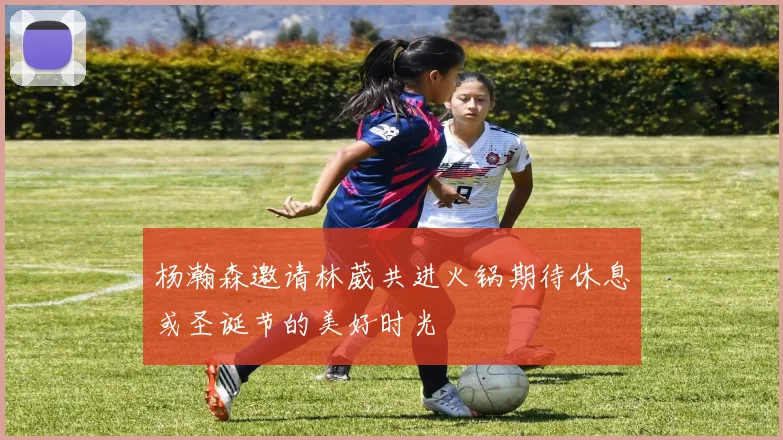 杨瀚森邀请林葳共进火锅期待休息或圣诞节的美好时光