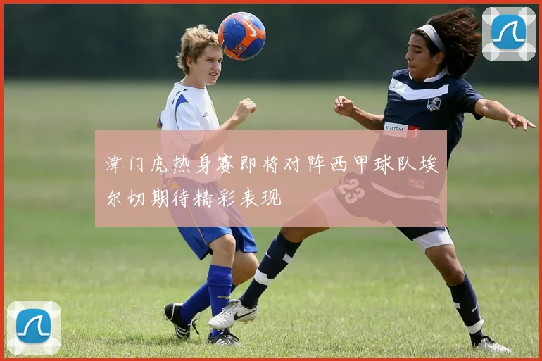 津门虎热身赛即将对阵西甲球队埃尔切期待精彩表现