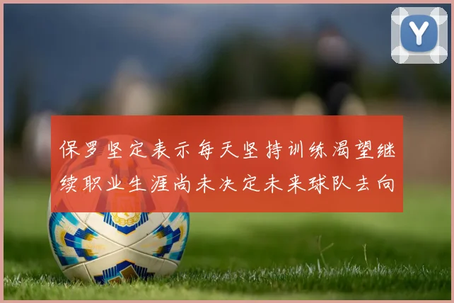 保罗坚定表示每天坚持训练渴望继续职业生涯尚未决定未来球队去向