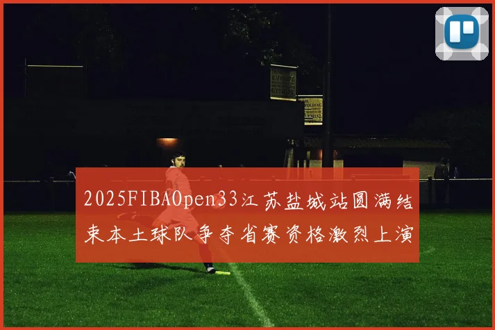 2025FIBAOpen33江苏盐城站圆满结束本土球队争夺省赛资格激烈上演