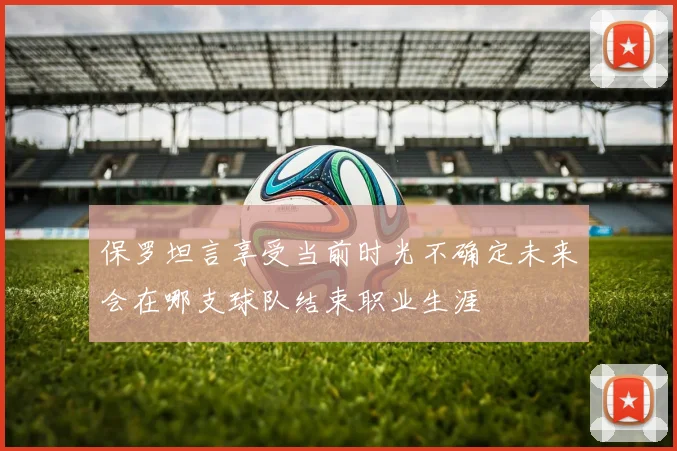 保罗坦言享受当前时光不确定未来会在哪支球队结束职业生涯