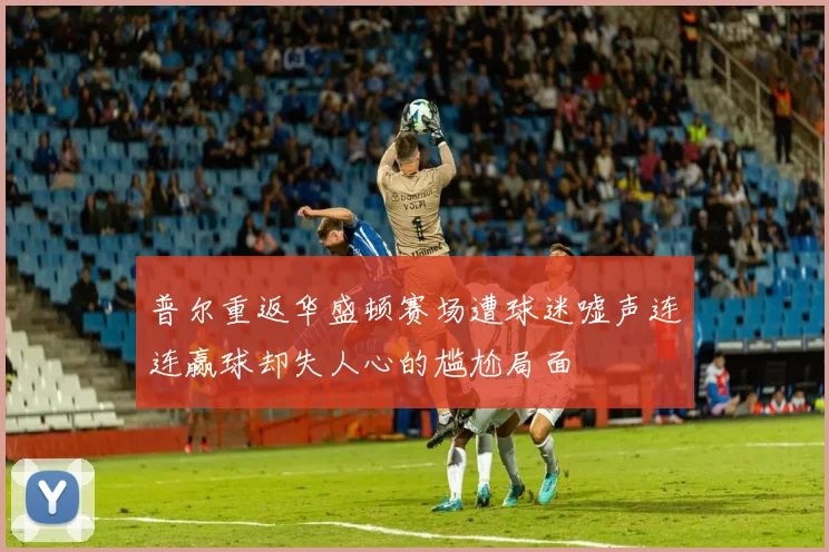 普尔重返华盛顿赛场遭球迷嘘声连连赢球却失人心的尴尬局面