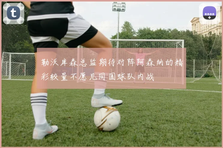 勒沃库森总监期待对阵阿森纳的精彩较量不愿见同国球队内战