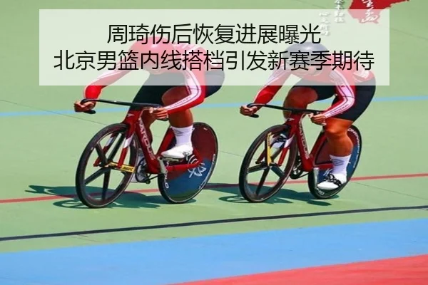 周琦伤后恢复进展曝光 北京男篮内线搭档引发新赛季期待